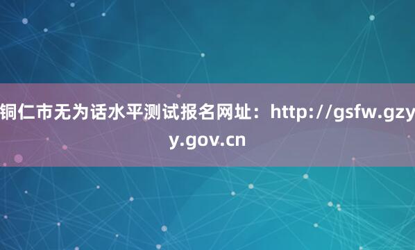 铜仁市无为话水平测试报名网址：http://gsfw.gzyy.gov.cn