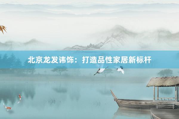 北京龙发讳饰：打造品性家居新标杆