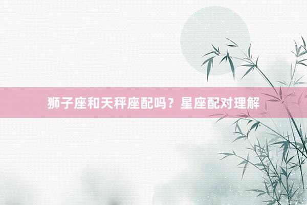 狮子座和天秤座配吗？星座配对理解
