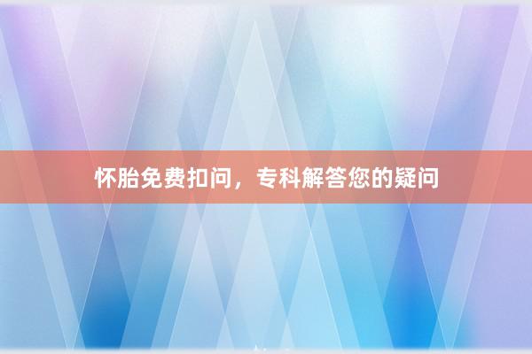 怀胎免费扣问，专科解答您的疑问