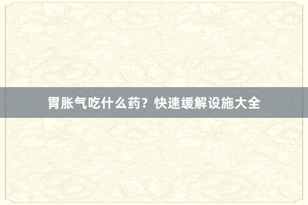 胃胀气吃什么药？快速缓解设施大全