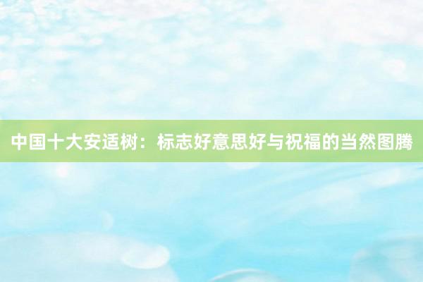 中国十大安适树：标志好意思好与祝福的当然图腾